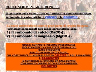 ROCCE SEDIMENTARIE (REPRISE)
Il territorio della Valle D’Itria ed “enclavi” è dominato da rocce
sedimentarie carbonatiche: i calcari e le dolomie.
Le rocce carbonatiche sono in gran parte di origine biogena.
I principali componenti dele rocce carbonatiche sono:
1) Il carbonato di calcio (CaCO3) ;
2) Il carbonato di magnesio (MgCO3) .
QUESTI COMPOSTI POSSONO PRESENTARSI
ISOLATAMENTE IN VARI STATI CRISTALLINI
(CASO FREQUENTE
PER IL CARBONATO DI CALCIO,
CHE COSTITUISCE IL MINERALE DETTO CALCITE O, PIU’ RARAMENTE
L’ARAGONITE)
O COMBINATI A FORMARE UN SALE DOPPIO
(CARBONATO DOPPIO DI CALCIO E MAGNESIO:
DOLOMITE)
 