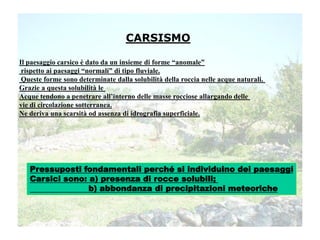 CARSISMO
Il paesaggio carsico è dato da un insieme di forme “anomale”
rispetto ai paesaggi “normali” di tipo fluviale.
Queste forme sono determinate dalla solubilità della roccia nelle acque naturali.
Grazie a questa solubilità le
Acque tendono a penetrare all’interno delle masse rocciose allargando delle
vie di circolazione sotterranea.
Ne deriva una scarsità od assenza di idrografia superficiale.
Pressuposti fondamentali perché si individuino dei paesaggi
Carsici sono: a) presenza di rocce solubili;
b) abbondanza di precipitazioni meteoriche
 