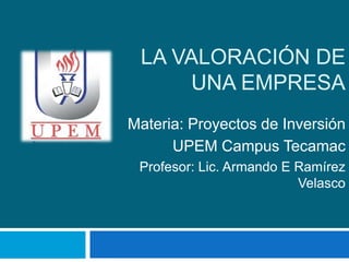 LA VALORACIÓN DE
UNA EMPRESA
Materia: Proyectos de Inversión
UPEM Campus Tecamac
Profesor: Lic. Armando E Ramírez
Velasco

 