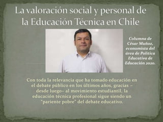 Con toda la relevancia que ha tomado educación en
el debate público en los últimos años, gracias –
desde luego– al movimiento estudiantil, la
educación técnica profesional sigue siendo un
“pariente pobre” del debate educativo.
Columna de
César Muñoz,
economista del
área de Política
Educativa de
Educación 2020.
 