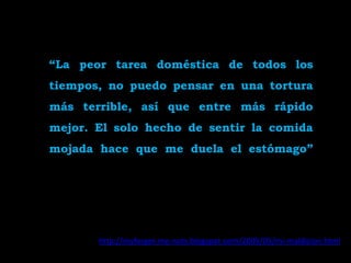 “La peor tarea doméstica de todos los
tiempos, no puedo pensar en una tortura
más terrible, así que entre más rápido
mejor. El solo hecho de sentir la comida
mojada hace que me duela el estómago”




       http://myforget-me-nots.blogspot.com/2009/05/mi-maldicion.html
 