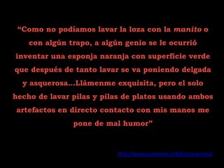 “Como no podíamos lavar la loza con la manito o
    con algún trapo, a algún genio se le ocurrió
inventar una esponja naranja con superficie verde
que después de tanto lavar se va poniendo delgada
  y asquerosa…Llámenme exquisita, pero el solo
hecho de lavar pilas y pilas de platos usando ambos
artefactos en directo contacto con mis manos me
               pone de mal humor”


                           http://www.juvenoide.cl/fobia-lavar-loza/
 