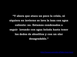 “Y ahora que ataca un poco la crisis, ni
siquiera en invierno se lava la loza con agua
    caliente: no. Estamos condenados a
seguir lavando con agua helada hasta tener
    los dedos de abuelitos y con un olor
               desagradable.”




                       http://www.juvenoide.cl/fobia-lavar-loza/
 
