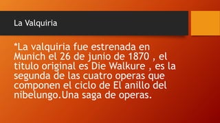 La Valquiria
*La valquiria fue estrenada en
Munich el 26 de junio de 1870 , el
titulo original es Die Walkure , es la
segunda de las cuatro operas que
componen el ciclo de El anillo del
nibelungo.Una saga de operas.
