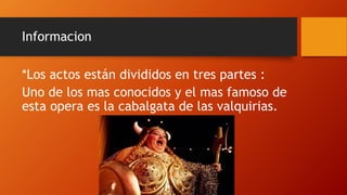 Informacion
*Los actos están divididos en tres partes :
Uno de los mas conocidos y el mas famoso de
esta opera es la cabalgata de las valquirias.