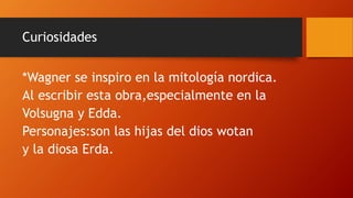 Curiosidades
*Wagner se inspiro en la mitología nordica.
Al escribir esta obra,especialmente en la
Volsugna y Edda.
Personajes:son las hijas del dios wotan
y la diosa Erda.