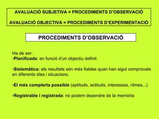 AVALUACIÓ SUBJETIVA = PROCEDIMENTS D’OBSERVACIÓ AVALUACIÓ OBJECTIVA = PROCEDIMENTS D’EXPERIMENTACIÓ PROCEDIMENTS D’OBSERVACIÓ Ha de ser: Planificada : en funció d’un objectiu definit Sistemàtica:  els resultats són més fiables quan han sigut comprovats en diferents dies i situacions. El més complerta possible  (aptituds, actituds, interessos, ritmes...) Registrable i registrada : no podem dependre de la memòria 