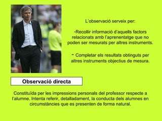 L’observació serveix per: Recollir informació d’aquells factors relacionats amb l’aprenentatge que no poden ser mesurats per altres instruments. Completar els resultats obtinguts per altres instruments objectius de mesura. Observació directa Constituïda per les impressions personals del professor respecte a l’alumne. Intenta referir, detalladament, la conducta dels alumnes en circumstàncies que es presenten de forma natural. 