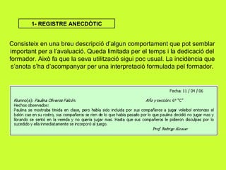 1- REGISTRE ANECDÒTIC Consisteix en una breu descripció d’algun comportament que pot semblar important per a l’avaluació. Queda limitada per el temps i la dedicació del formador. Això fa que la seva utilització sigui poc usual. La incidència que s’anota s’ha d’acompanyar per una interpretació formulada pel formador. 