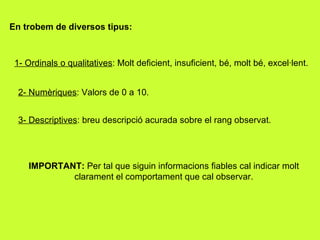 En trobem de diversos tipus: 1- Ordinals o qualitatives : Molt deficient, insuficient, bé, molt bé, excel·lent. 2- Numèriques : Valors de 0 a 10. 3- Descriptives : breu descripció acurada sobre el rang observat. IMPORTANT:  Per tal que siguin informacions fiables cal indicar molt clarament el comportament que cal observar. 