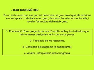 - TEST SOCIOMÈTRIC És un instrument que ens permet determinar el grau en el qual els individus són acceptats o rebutjats en un grup, descobrir les relacions entre ells, i revelar l’estructura del mateix grup. 1- Formulació d’una pregunta on han d’escollir amb quins individus que més o menys desitjarien tenir com a companys. 2- Tabulació de les respostes. 3- Confecció del diagrama (o sociograma). 4- Anàlisi i interpretació del sociograma. 