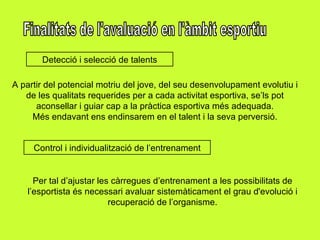 Finalitats de l'avaluació en l'àmbit esportiu Detecció i selecció de talents A partir del potencial motriu del jove, del seu desenvolupament evolutiu i de les qualitats requerides per a cada activitat esportiva, se’ls pot aconsellar i guiar cap a la pràctica esportiva més adequada. Més endavant ens endinsarem en el talent i la seva perversió. Control i individualització de l’entrenament Per tal d’ajustar les càrregues d’entrenament a les possibilitats de l’esportista és necessari avaluar sistemàticament el grau d'evolució i recuperació de l’organisme. 