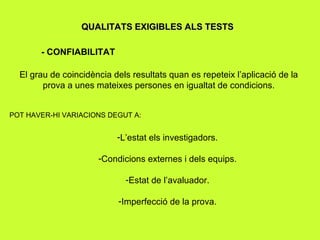 QUALITATS EXIGIBLES ALS TESTS - CONFIABILITAT  El grau de coincidència dels resultats quan es repeteix l’aplicació de la prova a unes mateixes persones en igualtat de condicions. POT HAVER-HI VARIACIONS DEGUT A: L’estat els investigadors. Condicions externes i dels equips. Estat de l’avaluador. Imperfecció de la prova. 
