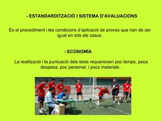 - ESTANDARDITZACIÓ I SISTEMA D’AVALUACIONS És el procediment i les condicions d’aplicació de proves que han de ser igual en tots els casos. - ECONOMÍA La realització i la puntuació dels tests requereixen poc temps, poca despesa, poc personal, i pocs materials . 