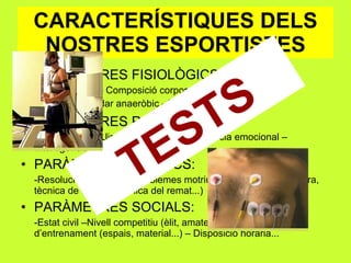 CARACTERÍSTIQUES DELS NOSTRES ESPORTISTES PARÀMETRES FISIOLÒGICS: -Pes – Alçada – Composició corporal (endo-ecto-meso)  -VO 2 max. –Llindar anaeròbic - % fibres st i ft PARÀMETRES PSICOLÒGICS: -Personalitat – Llindar del dolor –Intel·ligència emocional – Intel·ligència tàctica... PARÀMETRES TÈCNICS: -Resolució òptima dels problemes motrius (ex: tècnica de carrera, tècnica de colpeix, tècnica del remat...) PARÀMETRES SOCIALS: -Estat civil –Nivell competitiu (èlit, amateur:..) – Entorn –Mitjans d’entrenament (espais, material...) – Disposició horaria... TESTS 
