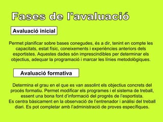 Fases de l'avaluació  Avaluació inicial Permet planificar sobre bases conegudes, és a dir, tenint en compte les capacitats, estat físic, coneixements i experiències anteriors dels esportistes. Aquestes dades són imprescindibles per determinar els objectius, adequar la programació i marcar les línies metodològiques. Avaluació formativa Determina el grau en el que es van assolint els objectius concrets del procés formatiu. Permet modificar els programes i el sistema de treball, essent una bona font d’informació del progrés de l’esportista. Es centra bàsicament en la observació de l’entrenador i anàlisi del treball diari. Es pot completar amb l’administració de proves específiques. 