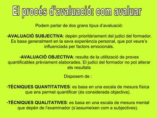 El procés d'avaluació: com avaluar Podem parlar de dos grans tipus d’avaluació: AVALUACIÓ SUBJECTIVA : depèn prioritàriament del judici del formador. Es basa generalment en la seva experiència personal, que pot veure’s influenciada per factors emocionals. AVALUACIÓ OBJECTIVA : resulta de la utilització de proves quantificables prèviament elaborades. El judici del formador no pot alterar els resultats Disposem de : TÈCNIQUES QUANTITATIVES : es basa en una escala de mesura física que ens permet quantificar (és considerada objectiva). TÈCNIQUES QUALITATIVES : es basa en una escala de mesura mental que depèn de l’examinador (s’assumeixen com a subjectives). 