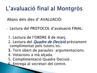 Abans dels dies d’ AVALUACIÓ:
• Lectura del PROTOCOL d’avaluació FINAL:
1. Lectura de l’ORDRE 8 de març.
2. Lectura del Quadre de Decisió prèviament
complimentat pels tutors/es.
3. Torn obert de paraules: argumentacions.
4. Votacions a mà alçada.
5. Complimentació Quadre Decisió .
6. Entrega al secretari del centre.
 