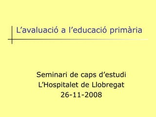 L’avaluació a l’educació primària Seminari de caps d’estudi L’Hospitalet de Llobregat 26-11-2008 