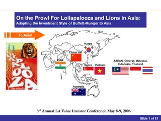 On the Prowl For Lollapalooza and Lions in Asia:
Adapting the Investment Style of Buffett-Munger to Asia


 To Asia!

                                             Korea


                               China/ HK

                       India                                   ASEAN (Others): Malaysia,
                                             Spore   Vietnam     Indonesia, Thailand




                                 Australia




            3rd Annual LA Value Investor Conference May 8-9, 2006
                                                                                           Slide 1
 
