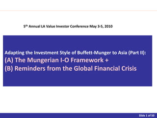 Adapting the Investment Style of Buffett-Munger to Asia (Part II):
(A) The Mungerian I-O Framework +
(B) Reminders from the Global Financial Crisis




                                    Asia!
             5th Annual LA Value Investor Conference May 3-5, 2010



                                                                     Slide 1
 