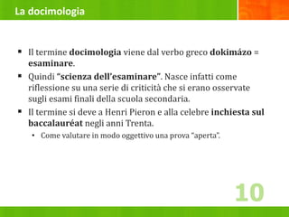 La docimologia
 Il termine docimologia viene dal verbo greco dokimázo =
esaminare.
 Quindi “scienza dell’esaminare”. Nasce infatti come
riflessione su una serie di criticità che si erano osservate
sugli esami finali della scuola secondaria.
 Il termine si deve a Henri Pieron e alla celebre inchiesta sul
baccalauréat negli anni Trenta.
• Come valutare in modo oggettivo una prova “aperta”.
10
 