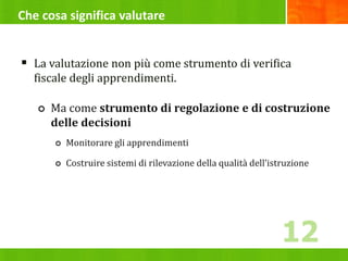 Che cosa significa valutare
 La valutazione non più come strumento di verifica
fiscale degli apprendimenti.
 Ma come strumento di regolazione e di costruzione
delle decisioni
 Monitorare gli apprendimenti
 Costruire sistemi di rilevazione della qualità dell’istruzione
12
 