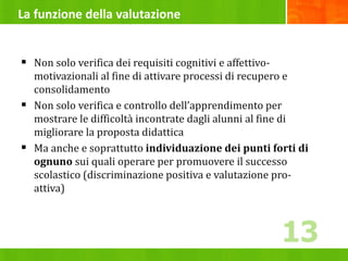 La funzione della valutazione
 Non solo verifica dei requisiti cognitivi e affettivo-
motivazionali al fine di attivare processi di recupero e
consolidamento
 Non solo verifica e controllo dell’apprendimento per
mostrare le difficoltà incontrate dagli alunni al fine di
migliorare la proposta didattica
 Ma anche e soprattutto individuazione dei punti forti di
ognuno sui quali operare per promuovere il successo
scolastico (discriminazione positiva e valutazione pro-
attiva)
13
 