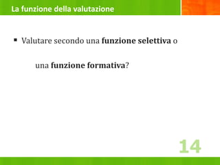 La funzione della valutazione
 Valutare secondo una funzione selettiva o
una funzione formativa?
14
 