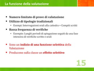 La funzione della valutazione
 Numero limitato di prove di valutazione
 Utilizzo di tipologie tradizionali
• Esempi: Interrogazioni orali alla cattedra + Compiti scritti
 Bassa frequenza di verifiche
• Esempio: Lunghi periodi di spiegazione seguiti da una fase
intensiva di verifiche scritte e orali
 Sono un indizio di una funzione selettiva della
Valutazione
 Producono sulla classe un effetto selettivo
15
 