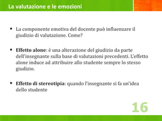 La valutazione e le emozioni
 La componente emotiva del docente può influenzare il
giudizio di valutazione. Come?
 Effetto alone: è una alterazione del giudizio da parte
dell’insegnante sulla base di valutazioni precedenti. L’effetto
alone induce ad attribuire allo studente sempre lo stesso
giudizio.
 Effetto di stereotipia: quando l’insegnante si fa un’idea
dello studente
16
 