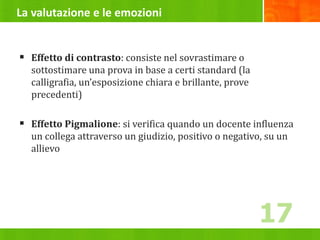 La valutazione e le emozioni
 Effetto di contrasto: consiste nel sovrastimare o
sottostimare una prova in base a certi standard (la
calligrafia, un’esposizione chiara e brillante, prove
precedenti)
 Effetto Pigmalione: si verifica quando un docente influenza
un collega attraverso un giudizio, positivo o negativo, su un
allievo
17
 