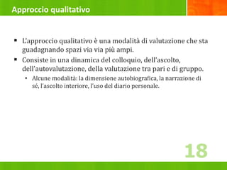 Approccio qualitativo
 L’approccio qualitativo è una modalità di valutazione che sta
guadagnando spazi via via più ampi.
 Consiste in una dinamica del colloquio, dell’ascolto,
dell’autovalutazione, della valutazione tra pari e di gruppo.
• Alcune modalità: la dimensione autobiografica, la narrazione di
sé, l’ascolto interiore, l’uso del diario personale.
18
 