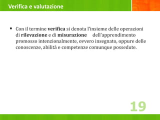 Verifica e valutazione
 Con il termine verifica si denota l’insieme delle operazioni
di rilevazione e di misurazione dell’apprendimento
promosso intenzionalmente, ovvero insegnato, oppure delle
conoscenze, abilità e competenze comunque possedute.
19
 