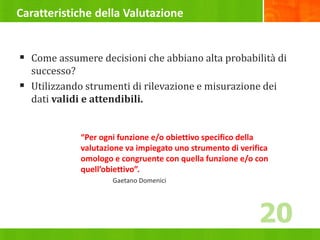 Caratteristiche della Valutazione
 Come assumere decisioni che abbiano alta probabilità di
successo?
 Utilizzando strumenti di rilevazione e misurazione dei
dati validi e attendibili.
“Per ogni funzione e/o obiettivo specifico della
valutazione va impiegato uno strumento di verifica
omologo e congruente con quella funzione e/o con
quell’obiettivo”.
Gaetano Domenici
20
 