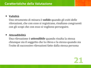 Caratteristiche della Valutazione
 Validità
Uno strumento di misura è valido quando gli esiti delle
rilevazioni, che con esso si registrano, risultano congruenti
con gli scopi che con esso si vogliono perseguire.
 Attendibilità
Una rilevazione è attendibile quando risulta la stessa
chiunque sia il soggetto che la rileva e la stessa quando sia
l’esito di successive rilevazioni fatte dalla stessa persona
21
 