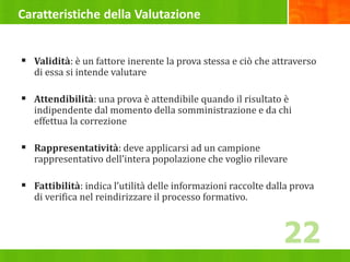 Caratteristiche della Valutazione
 Validità: è un fattore inerente la prova stessa e ciò che attraverso
di essa si intende valutare
 Attendibilità: una prova è attendibile quando il risultato è
indipendente dal momento della somministrazione e da chi
effettua la correzione
 Rappresentatività: deve applicarsi ad un campione
rappresentativo dell’intera popolazione che voglio rilevare
 Fattibilità: indica l’utilità delle informazioni raccolte dalla prova
di verifica nel reindirizzare il processo formativo.
22
 