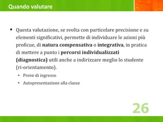 Quando valutare
 Questa valutazione, se svolta con particolare precisione e su
elementi significativi, permette di individuare le azioni più
proficue, di natura compensativa o integrativa, in pratica
di mettere a punto i percorsi individualizzati
(diagnostica) utili anche a indirizzare meglio lo studente
(ri-orientamento).
• Prove di ingresso
• Autopresentazione alla classe
26
 