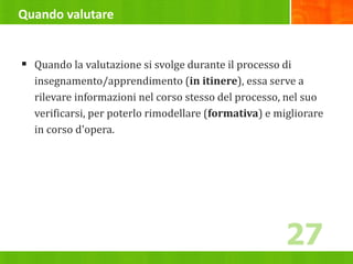 Quando valutare
 Quando la valutazione si svolge durante il processo di
insegnamento/apprendimento (in itinere), essa serve a
rilevare informazioni nel corso stesso del processo, nel suo
verificarsi, per poterlo rimodellare (formativa) e migliorare
in corso d'opera.
27
 