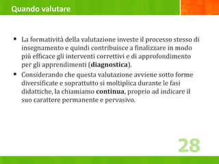 Quando valutare
 La formatività della valutazione investe il processo stesso di
insegnamento e quindi contribuisce a finalizzare in modo
più efficace gli interventi correttivi e di approfondimento
per gli apprendimenti (diagnostica).
 Considerando che questa valutazione avviene sotto forme
diversificate e soprattutto si moltiplica durante le fasi
didattiche, la chiamiamo continua, proprio ad indicare il
suo carattere permanente e pervasivo.
28
 