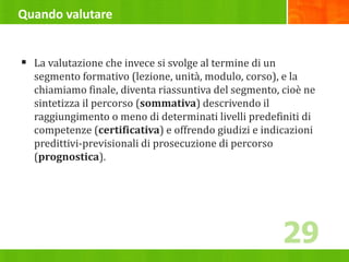 Quando valutare
 La valutazione che invece si svolge al termine di un
segmento formativo (lezione, unità, modulo, corso), e la
chiamiamo finale, diventa riassuntiva del segmento, cioè ne
sintetizza il percorso (sommativa) descrivendo il
raggiungimento o meno di determinati livelli predefiniti di
competenze (certificativa) e offrendo giudizi e indicazioni
predittivi-previsionali di prosecuzione di percorso
(prognostica).
29
 