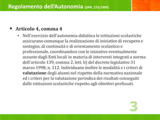 Regolamento dell’Autonomia (DPR. 275/1999)
 Articolo 4, comma 4
• Nell'esercizio dell'autonomia didattica le istituzioni scolastiche
assicurano comunque la realizzazione di iniziative di recupero e
sostegno, di continuità e di orientamento scolastico e
professionale, coordinandosi con le iniziative eventualmente
assunte dagli Enti locali in materia di interventi integrati a norma
dell'articolo 139, comma 2, lett. b) del decreto legislativo 31
marzo 1998, n. 112. Individuano inoltre le modalità e i criteri di
valutazione degli alunni nel rispetto della normativa nazionale
ed i criteri per la valutazione periodica dei risultati conseguiti
dalle istituzioni scolastiche rispetto agli obiettivi prefissati.
3
 