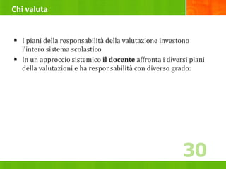 Chi valuta
 I piani della responsabilità della valutazione investono
l’intero sistema scolastico.
 In un approccio sistemico il docente affronta i diversi piani
della valutazioni e ha responsabilità con diverso grado:
30
 