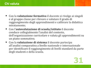 Chi valuta
 Con la valutazione formativa il docente si rivolge ai singoli
e al gruppo classe per rilevare e valutare il grado di
raggiungimento degli apprendimenti e calibrare la didattica
miratamente;
 Con l’autovalutazione di scuola/istituto il docente
conduce collegialmente l’analisi del contesto,
dell’organizzazione curricolare e valuta gli apprendimenti su
un piano sommativo;
 Con la valutazione di sistema il docente partecipa
all’analisi comparativa a livello nazionale e internazionale
per identificare il raggiungimento di livelli standard da parte
degli studenti e della scuola.
31
 