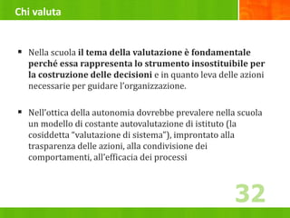 Chi valuta
 Nella scuola il tema della valutazione è fondamentale
perché essa rappresenta lo strumento insostituibile per
la costruzione delle decisioni e in quanto leva delle azioni
necessarie per guidare l’organizzazione.
 Nell’ottica della autonomia dovrebbe prevalere nella scuola
un modello di costante autovalutazione di istituto (la
cosiddetta “valutazione di sistema”), improntato alla
trasparenza delle azioni, alla condivisione dei
comportamenti, all’efficacia dei processi
32
 