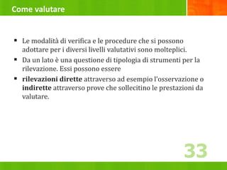 Come valutare
 Le modalità di verifica e le procedure che si possono
adottare per i diversi livelli valutativi sono molteplici.
 Da un lato è una questione di tipologia di strumenti per la
rilevazione. Essi possono essere
 rilevazioni dirette attraverso ad esempio l’osservazione o
indirette attraverso prove che sollecitino le prestazioni da
valutare.
33
 
