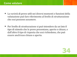 Come valutare
 La varietà di prove utili nei diversi momenti e funzioni della
valutazione può fare riferimento al livello di strutturazione
che essi possono assumere.
 Per livello di strutturazione si può intendere da un lato il
tipo di stimolo che le prove presentano, aperto o chiuso, e
dall’altro il tipo di risposta che essi richiedono, che può
essere anch’esso chiuso o aperto.
34
 