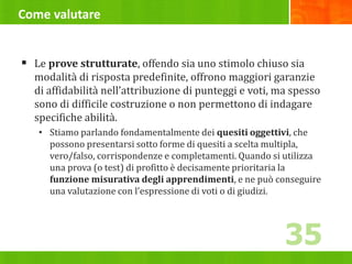 Come valutare
 Le prove strutturate, offendo sia uno stimolo chiuso sia
modalità di risposta predefinite, offrono maggiori garanzie
di affidabilità nell’attribuzione di punteggi e voti, ma spesso
sono di difficile costruzione o non permettono di indagare
specifiche abilità.
• Stiamo parlando fondamentalmente dei quesiti oggettivi, che
possono presentarsi sotto forme di quesiti a scelta multipla,
vero/falso, corrispondenze e completamenti. Quando si utilizza
una prova (o test) di profitto è decisamente prioritaria la
funzione misurativa degli apprendimenti, e ne può conseguire
una valutazione con l’espressione di voti o di giudizi.
35
 