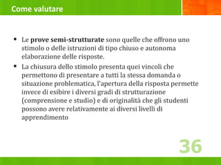 Come valutare
 Le prove semi-strutturate sono quelle che offrono uno
stimolo o delle istruzioni di tipo chiuso e autonoma
elaborazione delle risposte.
 La chiusura dello stimolo presenta quei vincoli che
permettono di presentare a tutti la stessa domanda o
situazione problematica, l’apertura della risposta permette
invece di esibire i diversi gradi di strutturazione
(comprensione e studio) e di originalità che gli studenti
possono avere relativamente ai diversi livelli di
apprendimento
36
 