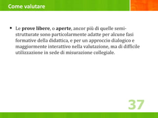 Come valutare
 Le prove libere, o aperte, ancor più di quelle semi-
strutturate sono particolarmente adatte per alcune fasi
formative della didattica, e per un approccio dialogico e
maggiormente interattivo nella valutazione, ma di difficile
utilizzazione in sede di misurazione collegiale.
37
 